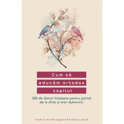 Cum sa educam ortodox copilul. 300 de sfaturi intelepte pentru parinti de la sfinti si mari duhovnici